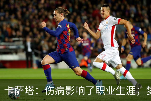 卡萨塔:伤病影响了职业生涯;梦想是重返意甲完成百场里程碑